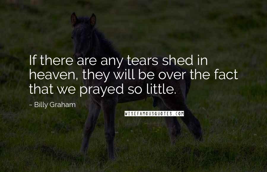 Billy Graham Quotes: If there are any tears shed in heaven, they will be over the fact that we prayed so little.