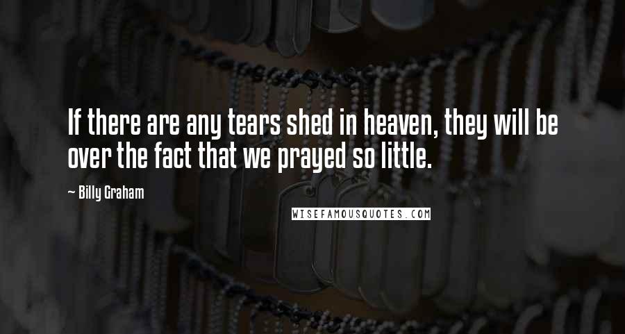 Billy Graham Quotes: If there are any tears shed in heaven, they will be over the fact that we prayed so little.