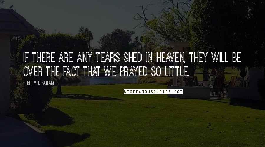 Billy Graham Quotes: If there are any tears shed in heaven, they will be over the fact that we prayed so little.