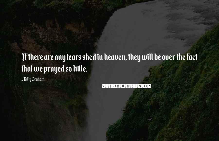 Billy Graham Quotes: If there are any tears shed in heaven, they will be over the fact that we prayed so little.