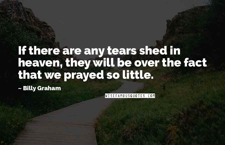 Billy Graham Quotes: If there are any tears shed in heaven, they will be over the fact that we prayed so little.