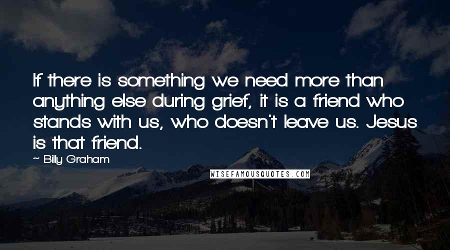 Billy Graham Quotes: If there is something we need more than anything else during grief, it is a friend who stands with us, who doesn't leave us. Jesus is that friend.