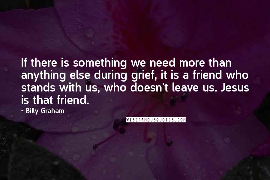 Billy Graham Quotes: If there is something we need more than anything else during grief, it is a friend who stands with us, who doesn't leave us. Jesus is that friend.