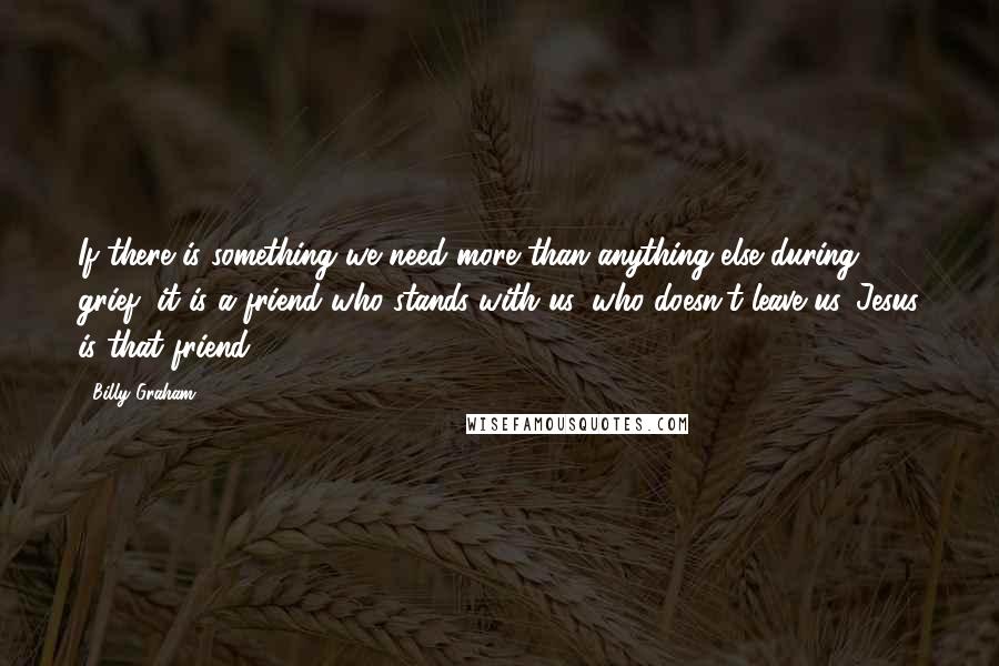 Billy Graham Quotes: If there is something we need more than anything else during grief, it is a friend who stands with us, who doesn't leave us. Jesus is that friend.