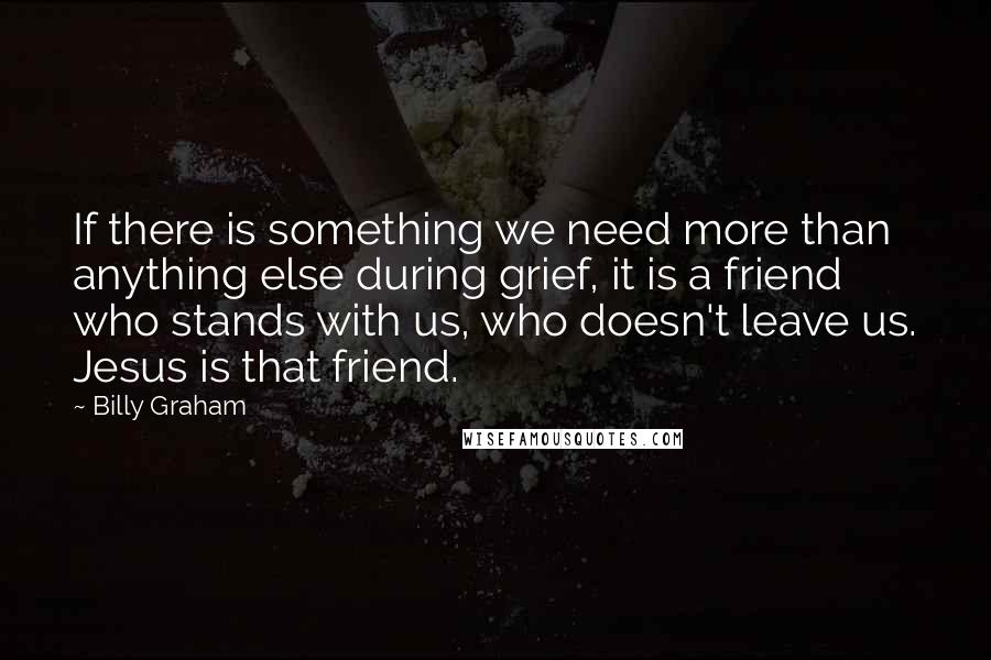 Billy Graham Quotes: If there is something we need more than anything else during grief, it is a friend who stands with us, who doesn't leave us. Jesus is that friend.