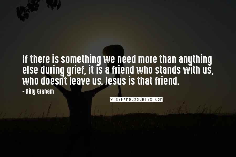 Billy Graham Quotes: If there is something we need more than anything else during grief, it is a friend who stands with us, who doesn't leave us. Jesus is that friend.