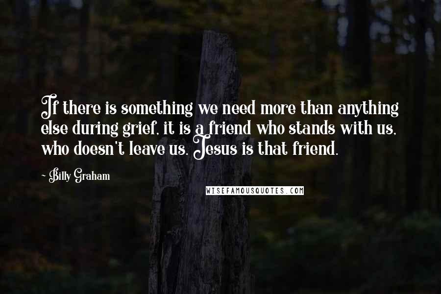 Billy Graham Quotes: If there is something we need more than anything else during grief, it is a friend who stands with us, who doesn't leave us. Jesus is that friend.