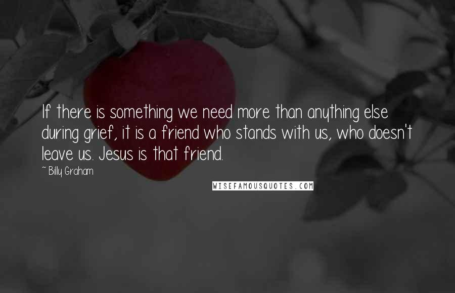 Billy Graham Quotes: If there is something we need more than anything else during grief, it is a friend who stands with us, who doesn't leave us. Jesus is that friend.