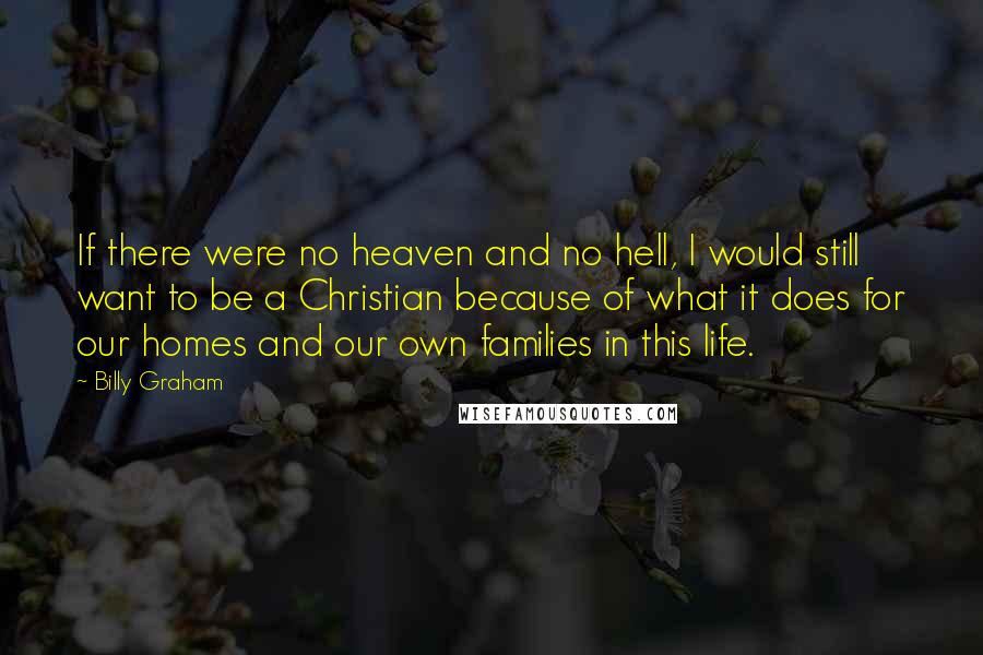 Billy Graham Quotes: If there were no heaven and no hell, I would still want to be a Christian because of what it does for our homes and our own families in this life.