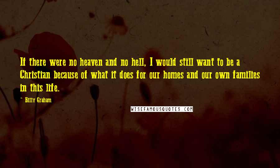 Billy Graham Quotes: If there were no heaven and no hell, I would still want to be a Christian because of what it does for our homes and our own families in this life.