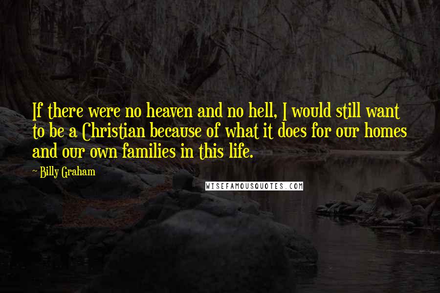 Billy Graham Quotes: If there were no heaven and no hell, I would still want to be a Christian because of what it does for our homes and our own families in this life.