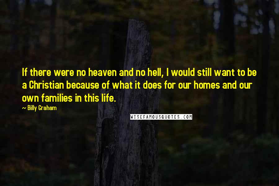 Billy Graham Quotes: If there were no heaven and no hell, I would still want to be a Christian because of what it does for our homes and our own families in this life.