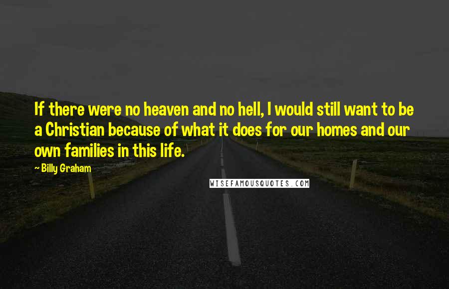 Billy Graham Quotes: If there were no heaven and no hell, I would still want to be a Christian because of what it does for our homes and our own families in this life.