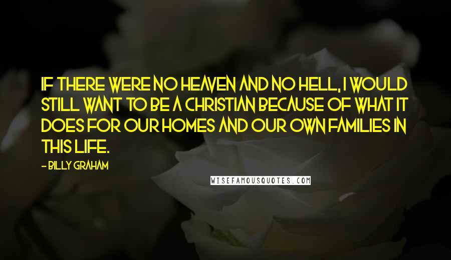 Billy Graham Quotes: If there were no heaven and no hell, I would still want to be a Christian because of what it does for our homes and our own families in this life.