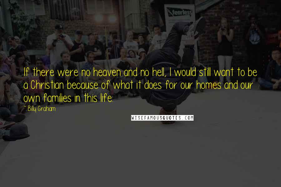 Billy Graham Quotes: If there were no heaven and no hell, I would still want to be a Christian because of what it does for our homes and our own families in this life.