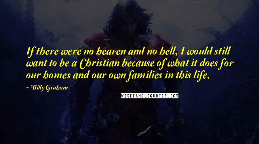 Billy Graham Quotes: If there were no heaven and no hell, I would still want to be a Christian because of what it does for our homes and our own families in this life.