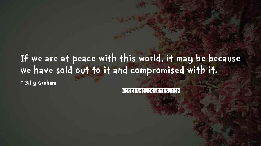 Billy Graham Quotes: If we are at peace with this world, it may be because we have sold out to it and compromised with it.