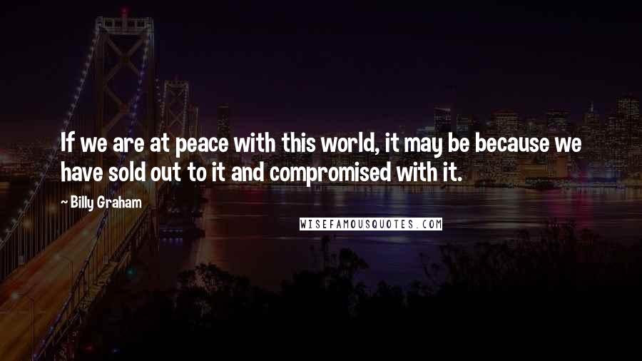 Billy Graham Quotes: If we are at peace with this world, it may be because we have sold out to it and compromised with it.