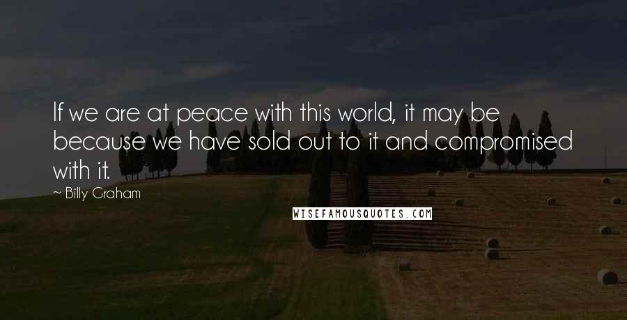 Billy Graham Quotes: If we are at peace with this world, it may be because we have sold out to it and compromised with it.