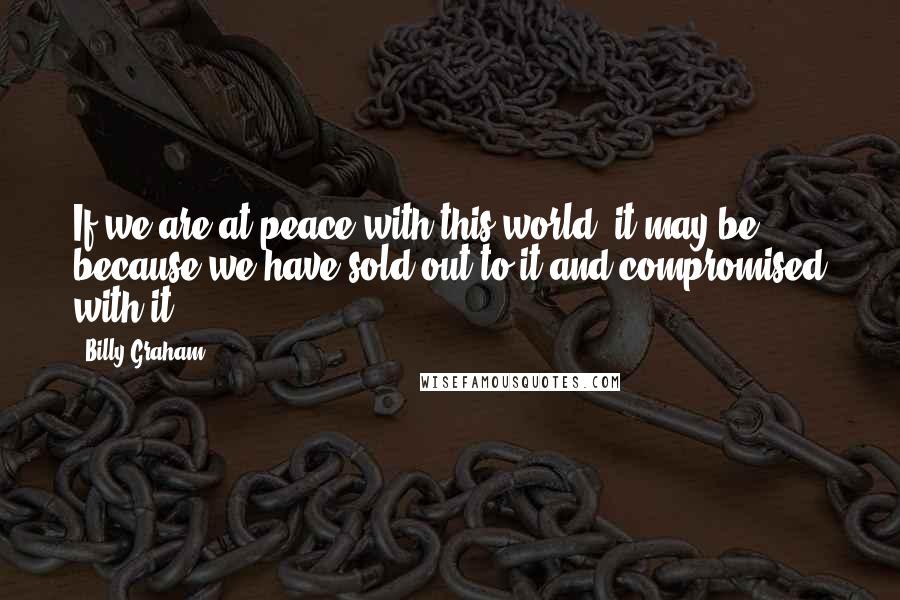 Billy Graham Quotes: If we are at peace with this world, it may be because we have sold out to it and compromised with it.