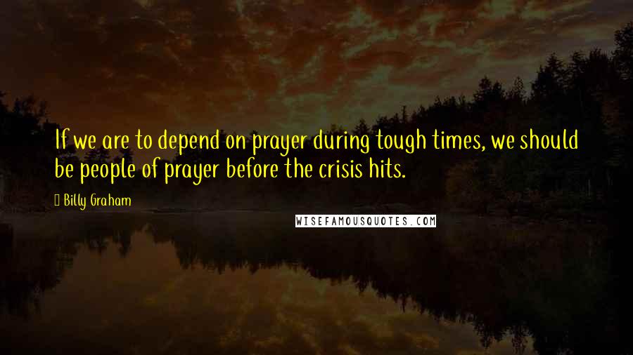 Billy Graham Quotes: If we are to depend on prayer during tough times, we should be people of prayer before the crisis hits.