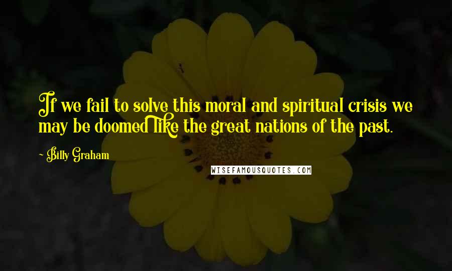 Billy Graham Quotes: If we fail to solve this moral and spiritual crisis we may be doomed like the great nations of the past.