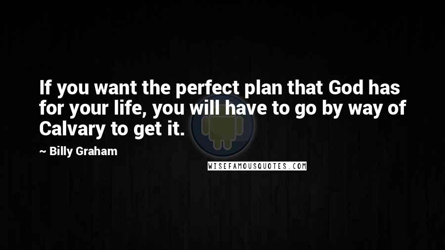 Billy Graham Quotes: If you want the perfect plan that God has for your life, you will have to go by way of Calvary to get it.