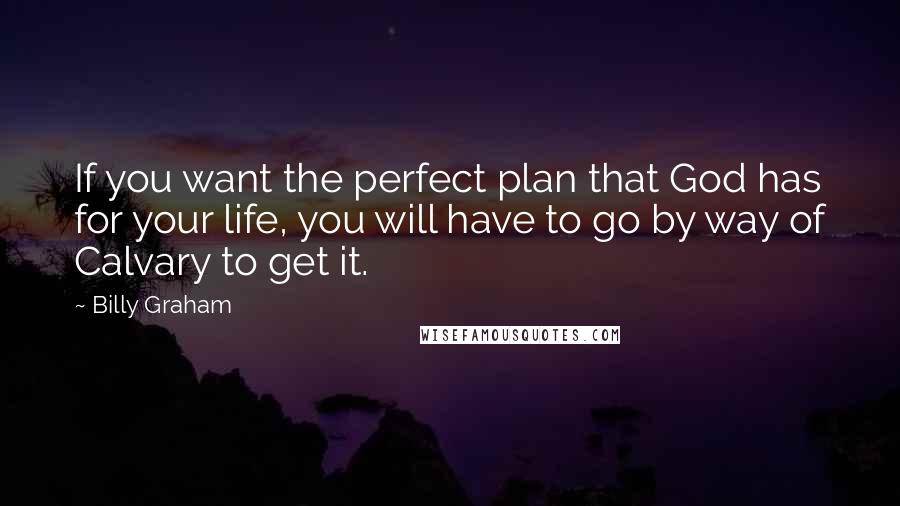 Billy Graham Quotes: If you want the perfect plan that God has for your life, you will have to go by way of Calvary to get it.