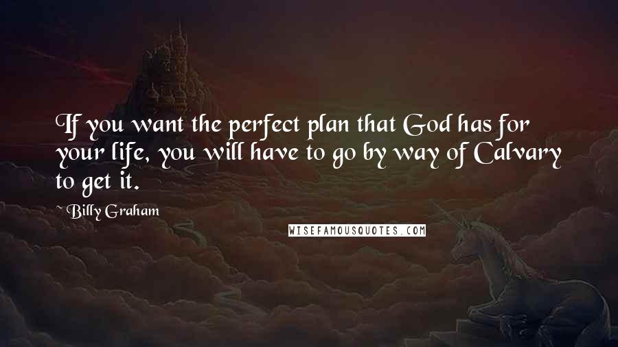 Billy Graham Quotes: If you want the perfect plan that God has for your life, you will have to go by way of Calvary to get it.