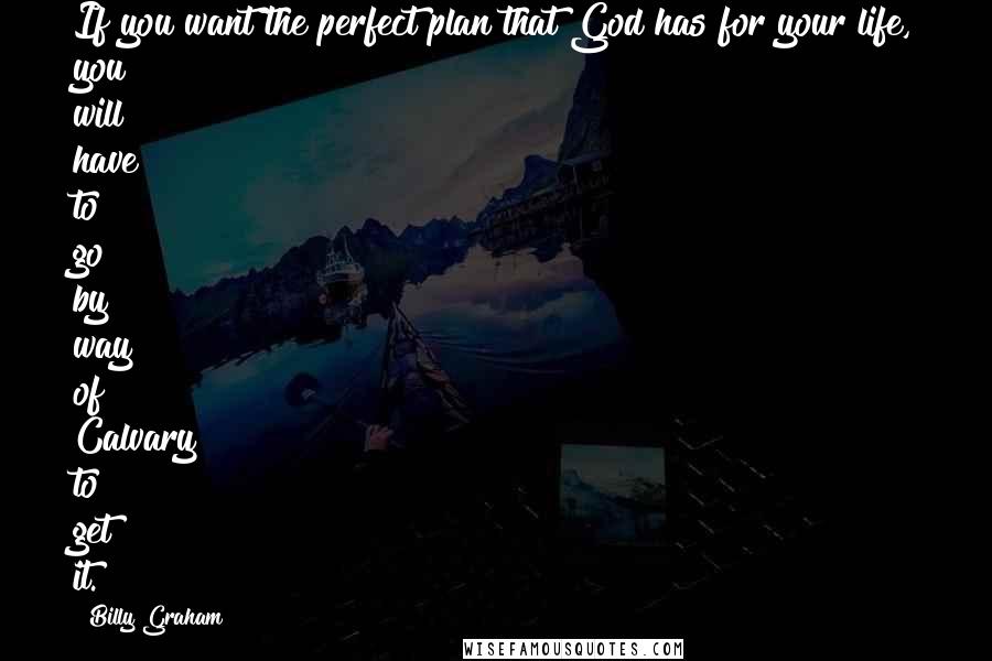 Billy Graham Quotes: If you want the perfect plan that God has for your life, you will have to go by way of Calvary to get it.