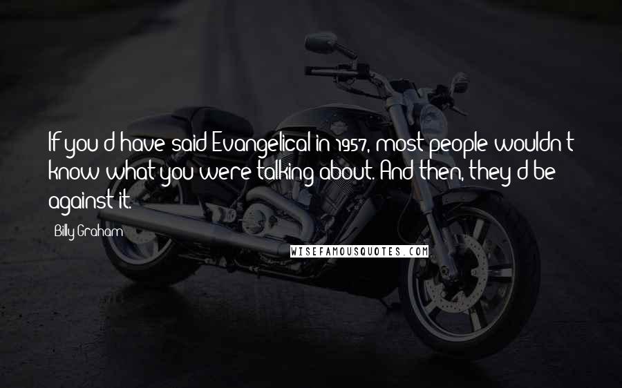 Billy Graham Quotes: If you'd have said Evangelical in 1957, most people wouldn't know what you were talking about. And then, they'd be against it.