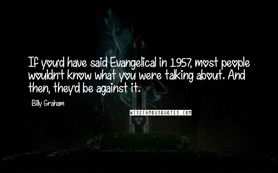 Billy Graham Quotes: If you'd have said Evangelical in 1957, most people wouldn't know what you were talking about. And then, they'd be against it.