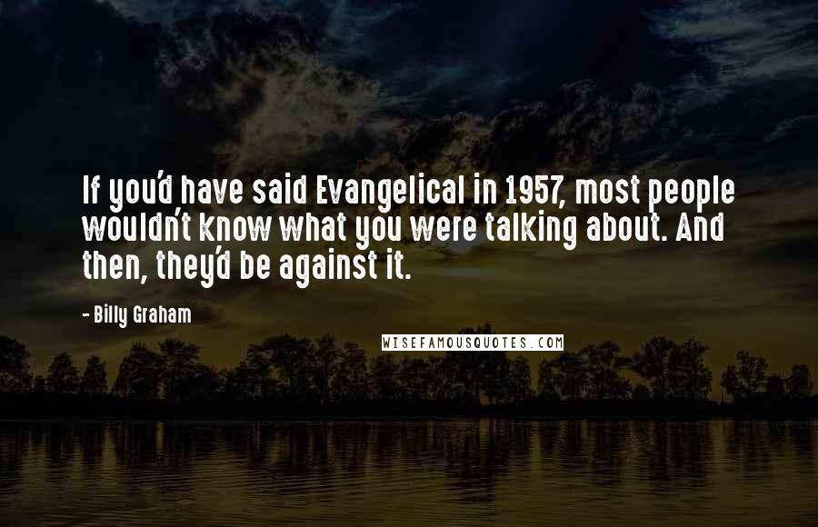 Billy Graham Quotes: If you'd have said Evangelical in 1957, most people wouldn't know what you were talking about. And then, they'd be against it.