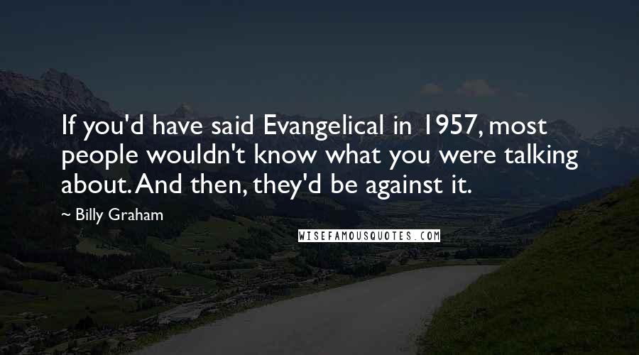 Billy Graham Quotes: If you'd have said Evangelical in 1957, most people wouldn't know what you were talking about. And then, they'd be against it.