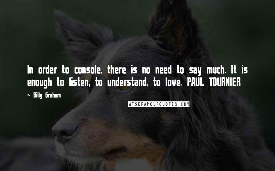 Billy Graham Quotes: In order to console, there is no need to say much. It is enough to listen, to understand, to love. PAUL TOURNIER