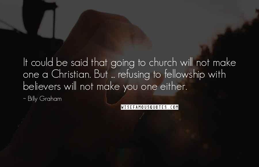 Billy Graham Quotes: It could be said that going to church will not make one a Christian. But ... refusing to fellowship with believers will not make you one either.