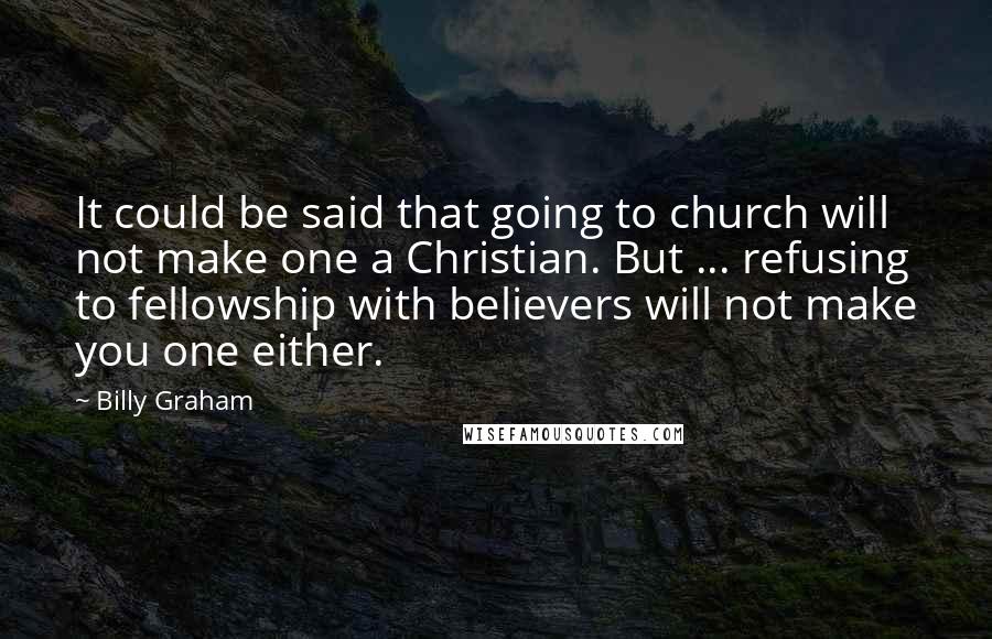 Billy Graham Quotes: It could be said that going to church will not make one a Christian. But ... refusing to fellowship with believers will not make you one either.