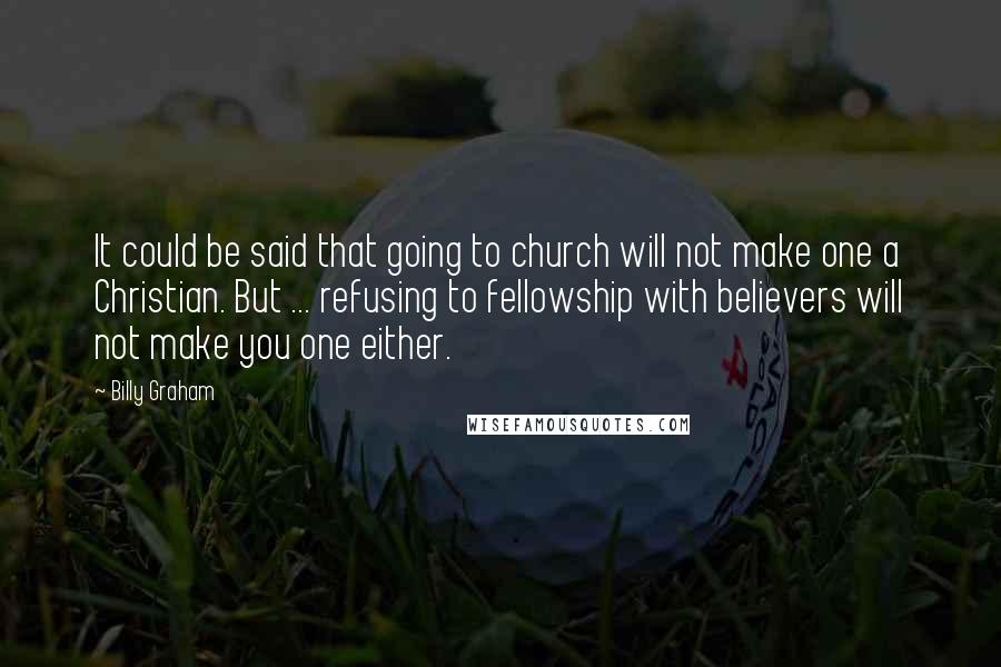 Billy Graham Quotes: It could be said that going to church will not make one a Christian. But ... refusing to fellowship with believers will not make you one either.