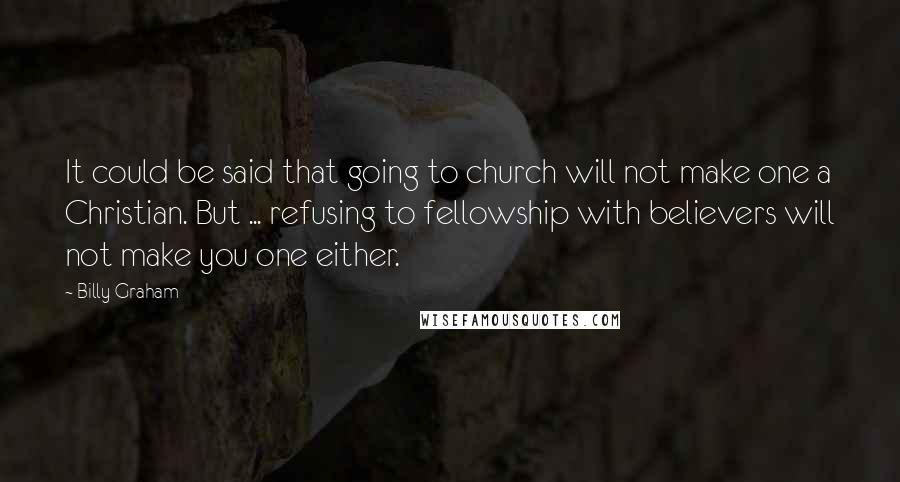 Billy Graham Quotes: It could be said that going to church will not make one a Christian. But ... refusing to fellowship with believers will not make you one either.
