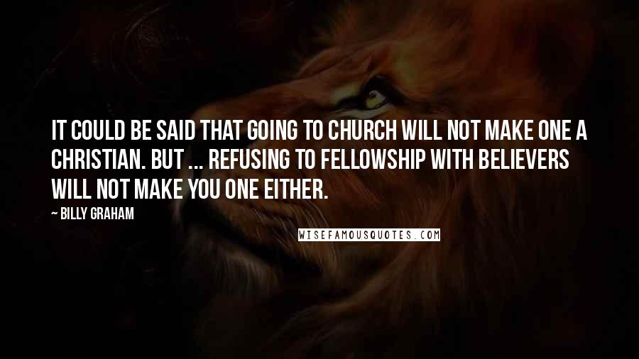 Billy Graham Quotes: It could be said that going to church will not make one a Christian. But ... refusing to fellowship with believers will not make you one either.
