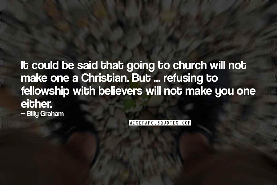 Billy Graham Quotes: It could be said that going to church will not make one a Christian. But ... refusing to fellowship with believers will not make you one either.