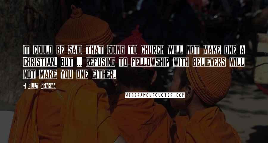 Billy Graham Quotes: It could be said that going to church will not make one a Christian. But ... refusing to fellowship with believers will not make you one either.