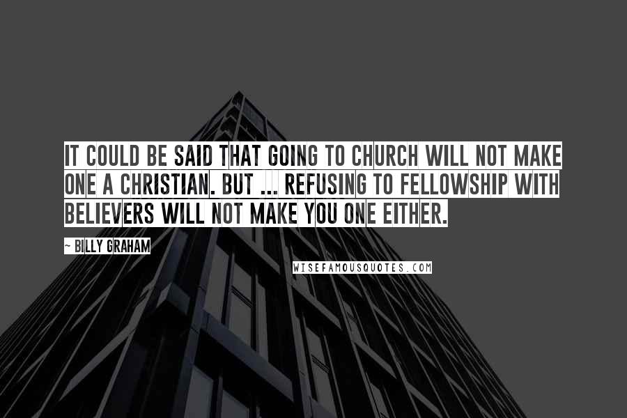 Billy Graham Quotes: It could be said that going to church will not make one a Christian. But ... refusing to fellowship with believers will not make you one either.
