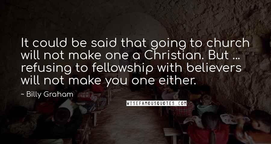 Billy Graham Quotes: It could be said that going to church will not make one a Christian. But ... refusing to fellowship with believers will not make you one either.
