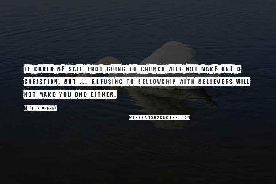 Billy Graham Quotes: It could be said that going to church will not make one a Christian. But ... refusing to fellowship with believers will not make you one either.