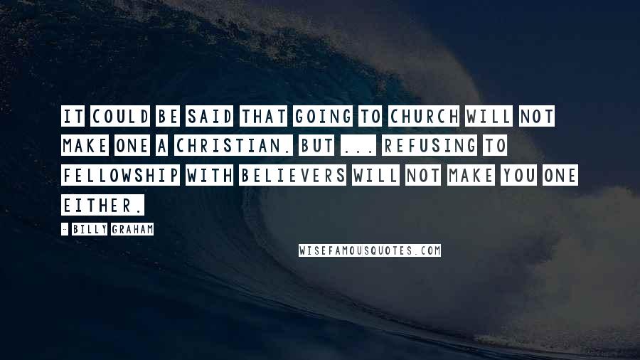 Billy Graham Quotes: It could be said that going to church will not make one a Christian. But ... refusing to fellowship with believers will not make you one either.