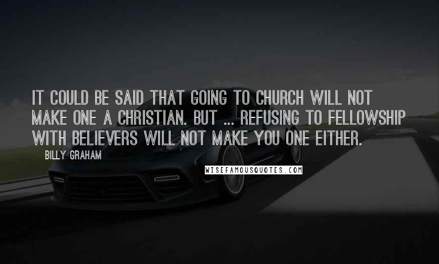 Billy Graham Quotes: It could be said that going to church will not make one a Christian. But ... refusing to fellowship with believers will not make you one either.