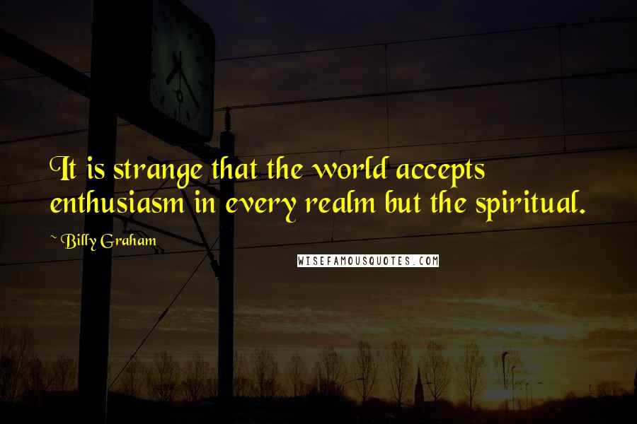 Billy Graham Quotes: It is strange that the world accepts enthusiasm in every realm but the spiritual.