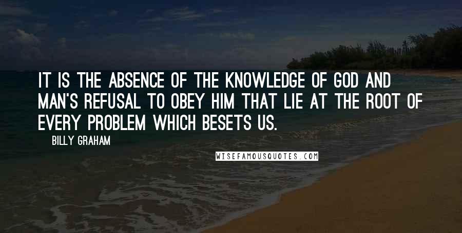 Billy Graham Quotes: It is the absence of the knowledge of God and man's refusal to obey Him that lie at the root of every problem which besets us.