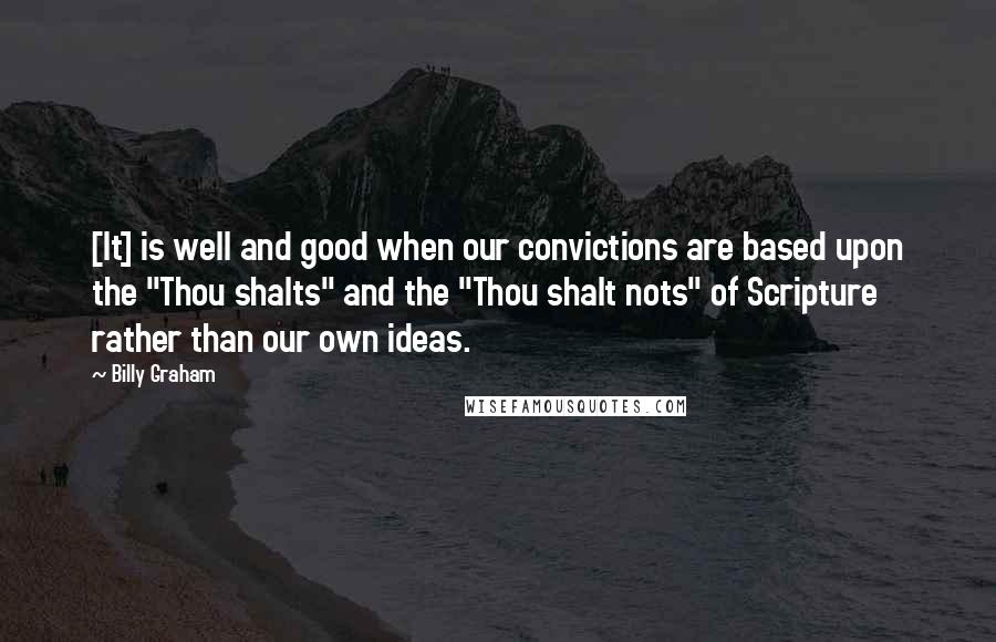 Billy Graham Quotes: [It] is well and good when our convictions are based upon the "Thou shalts" and the "Thou shalt nots" of Scripture rather than our own ideas.